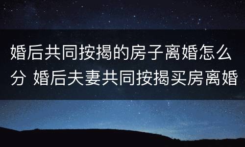 婚后共同按揭的房子离婚怎么分 婚后夫妻共同按揭买房离婚怎么分割