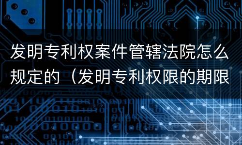 发明专利权案件管辖法院怎么规定的（发明专利权限的期限是多少年）