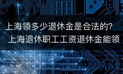 上海领多少退休金是合法的？ 上海退休职工工资退休金能领多少