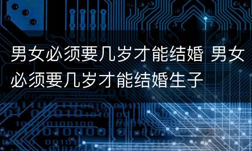 男女必须要几岁才能结婚 男女必须要几岁才能结婚生子