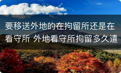 要移送外地的在拘留所还是在看守所 外地看守所拘留多久遣送当地