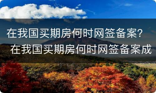 在我国买期房何时网签备案？ 在我国买期房何时网签备案成功
