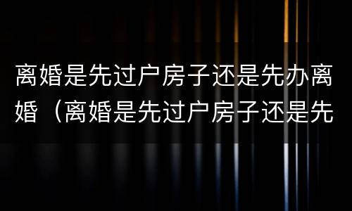 离婚是先过户房子还是先办离婚（离婚是先过户房子还是先办离婚证明）