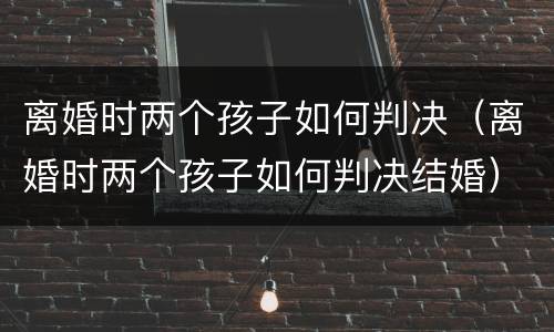 离婚时两个孩子如何判决（离婚时两个孩子如何判决结婚）