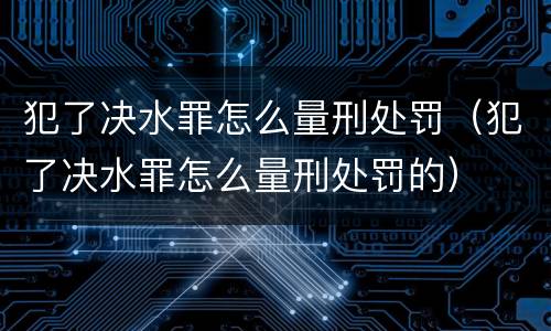 犯了决水罪怎么量刑处罚（犯了决水罪怎么量刑处罚的）