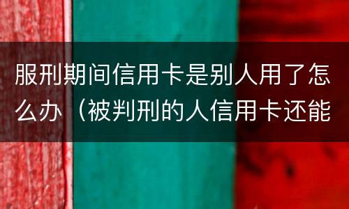 服刑期间信用卡是别人用了怎么办（被判刑的人信用卡还能用吗）