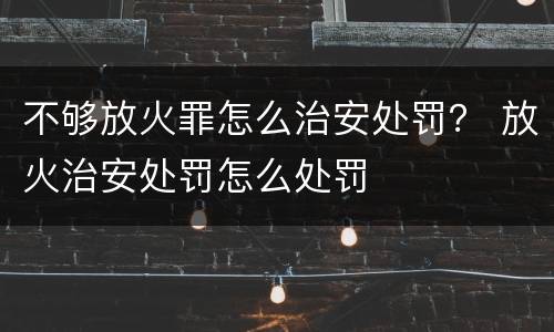 不够放火罪怎么治安处罚？ 放火治安处罚怎么处罚