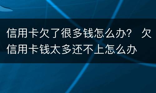 信用卡欠了很多钱怎么办？ 欠信用卡钱太多还不上怎么办