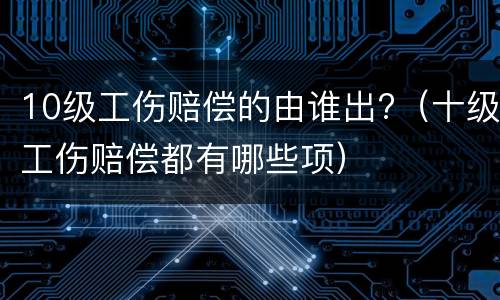 10级工伤赔偿的由谁出?（十级工伤赔偿都有哪些项）
