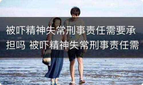 被吓精神失常刑事责任需要承担吗 被吓精神失常刑事责任需要承担吗怎么办