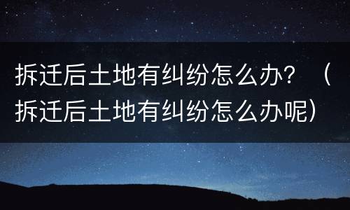 拆迁后土地有纠纷怎么办？（拆迁后土地有纠纷怎么办呢）