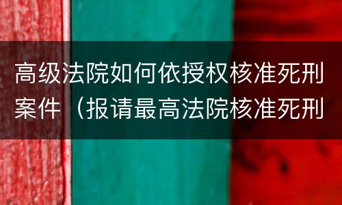 高级法院如何依授权核准死刑案件（报请最高法院核准死刑）