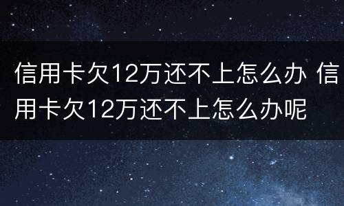 信用卡欠12万还不上怎么办 信用卡欠12万还不上怎么办呢