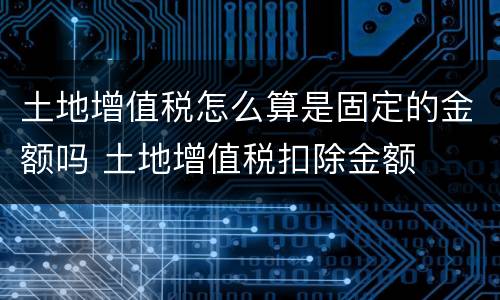 土地增值税怎么算是固定的金额吗 土地增值税扣除金额