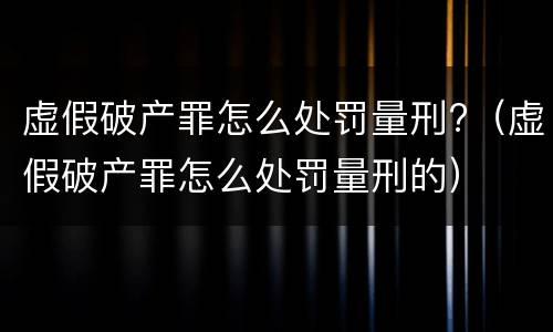 虚假破产罪怎么处罚量刑?（虚假破产罪怎么处罚量刑的）