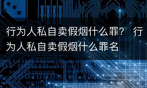 行为人私自卖假烟什么罪？ 行为人私自卖假烟什么罪名