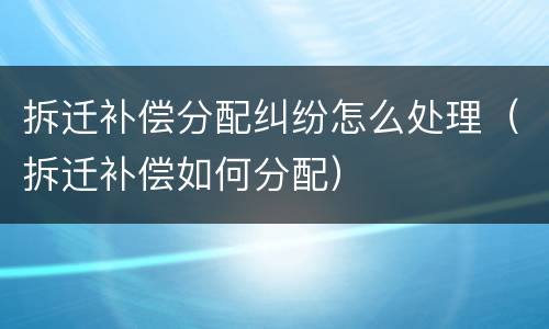 拆迁补偿分配纠纷怎么处理（拆迁补偿如何分配）