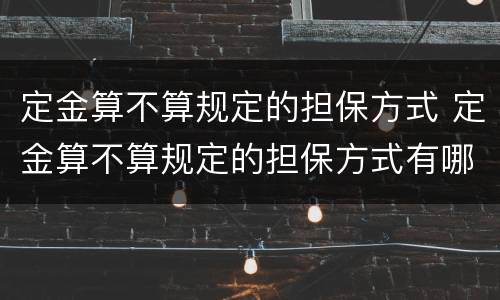 定金算不算规定的担保方式 定金算不算规定的担保方式有哪些