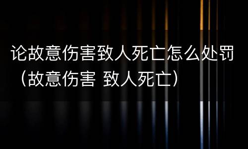 论故意伤害致人死亡怎么处罚（故意伤害 致人死亡）