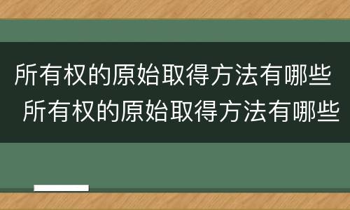 所有权的原始取得方法有哪些 所有权的原始取得方法有哪些种类