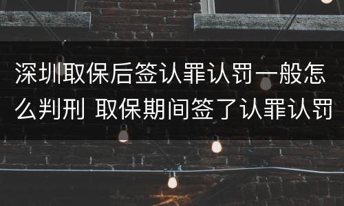 深圳取保后签认罪认罚一般怎么判刑 取保期间签了认罪认罚会不会被起诉