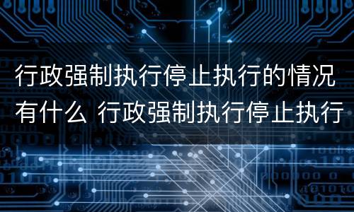 行政强制执行停止执行的情况有什么 行政强制执行停止执行的情况有什么影响