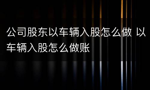 公司股东以车辆入股怎么做 以车辆入股怎么做账