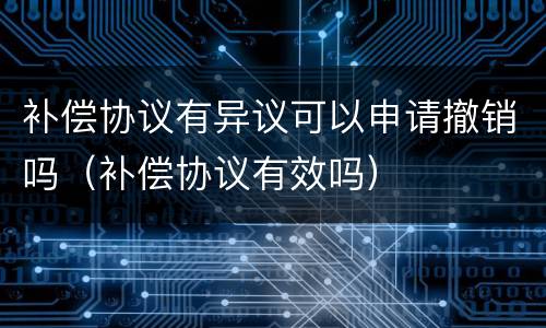 补偿协议有异议可以申请撤销吗（补偿协议有效吗）