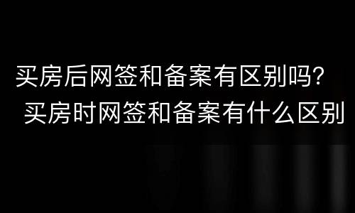 买房后网签和备案有区别吗？ 买房时网签和备案有什么区别