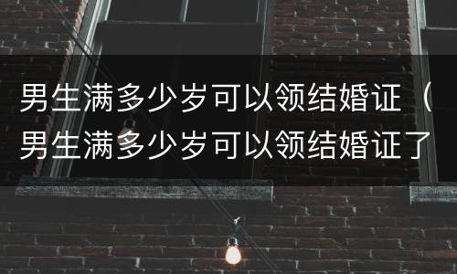 男生满多少岁可以领结婚证（男生满多少岁可以领结婚证了）