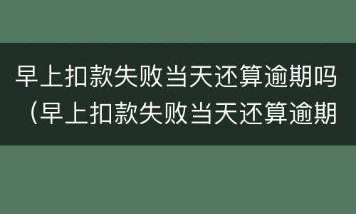 早上扣款失败当天还算逾期吗（早上扣款失败当天还算逾期吗）