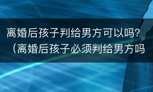离婚后孩子判给男方可以吗？（离婚后孩子必须判给男方吗）