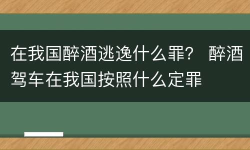 在我国醉酒逃逸什么罪？ 醉酒驾车在我国按照什么定罪