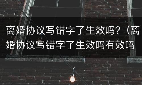 离婚协议写错字了生效吗?（离婚协议写错字了生效吗有效吗）