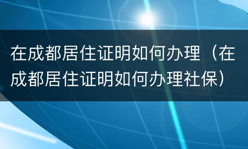 在成都居住证明如何办理（在成都居住证明如何办理社保）