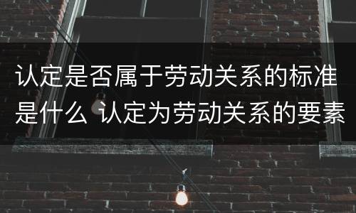 认定是否属于劳动关系的标准是什么 认定为劳动关系的要素