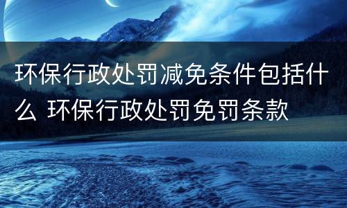 环保行政处罚减免条件包括什么 环保行政处罚免罚条款