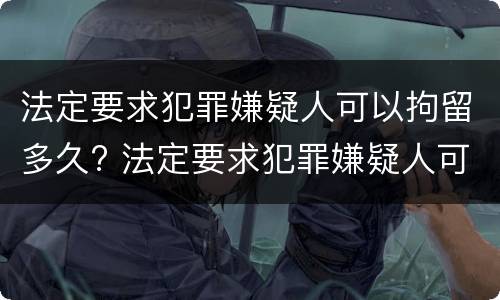 法定要求犯罪嫌疑人可以拘留多久? 法定要求犯罪嫌疑人可以拘留多久判刑