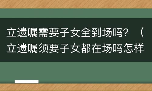 立遗嘱需要子女全到场吗？（立遗嘱须要子女都在场吗怎样立遗嘱有法律效力）
