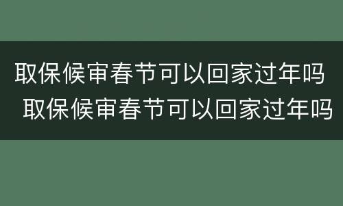 取保候审春节可以回家过年吗 取保候审春节可以回家过年吗女生