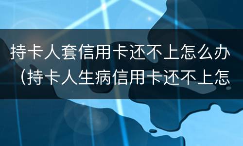 持卡人套信用卡还不上怎么办（持卡人生病信用卡还不上怎么办）