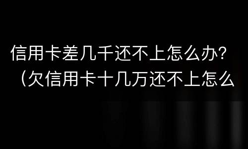 信用卡差几千还不上怎么办？（欠信用卡十几万还不上怎么办）