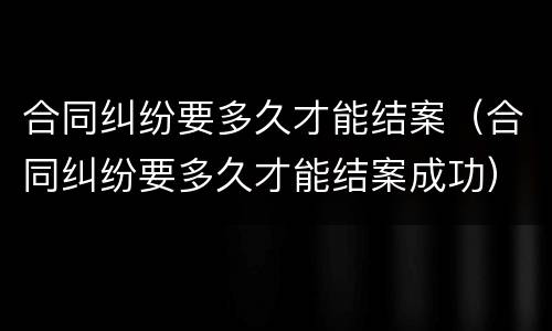 合同纠纷要多久才能结案（合同纠纷要多久才能结案成功）
