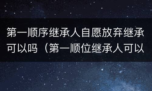 第一顺序继承人自愿放弃继承可以吗（第一顺位继承人可以放弃继承权吗）