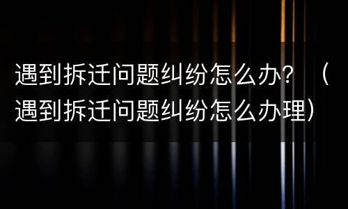 遇到拆迁问题纠纷怎么办？（遇到拆迁问题纠纷怎么办理）