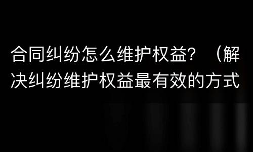 合同纠纷怎么维护权益？（解决纠纷维护权益最有效的方式）