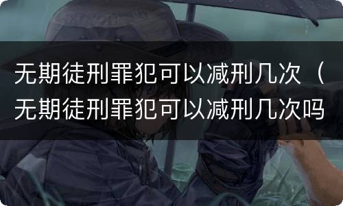 无期徒刑罪犯可以减刑几次（无期徒刑罪犯可以减刑几次吗）