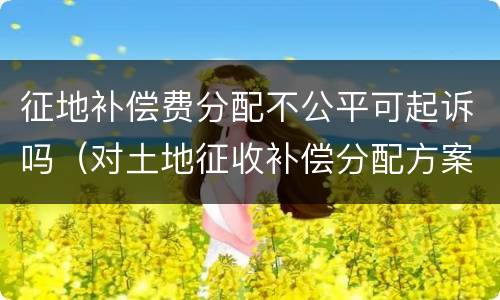 征地补偿费分配不公平可起诉吗（对土地征收补偿分配方案不服 起诉）