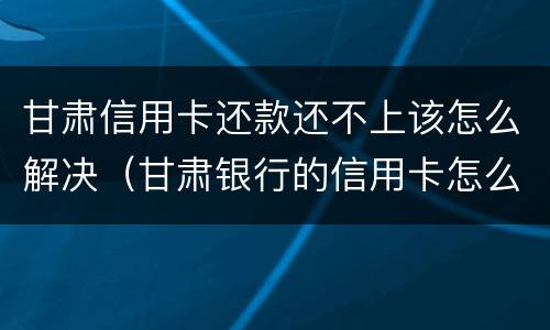 甘肃信用卡还款还不上该怎么解决（甘肃银行的信用卡怎么还款）