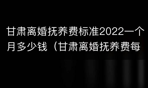 甘肃离婚抚养费标准2022一个月多少钱（甘肃离婚抚养费每月多少）